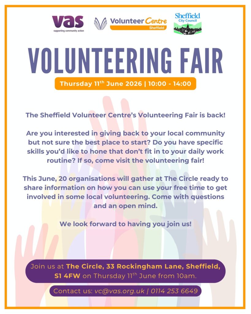 Volunteering Fair
Thursday 11th June 2026
10:00 - 14:00
The Sheffield Volunteer Centre's Volunteering Fair is back!
Are you interested in giving back to your local community but not sure the best place to start?  Do you have specific skills you'd like to hone that don't fit in to your daily work routine?  If so, come visit the volunteering fair!
This June, 20 organisations will gather at The Circle ready to share information on how you can use your free time to get involved in some local volunteering.  Come with questions and an open mind.
We look forward to having you join us!
Join us at The Circle, 33 Rockingham Lane, Sheffield, S1 4FW on Thursday 11th June from 10am.
Contact us: vc@vas.org.uk
0114 253 6649