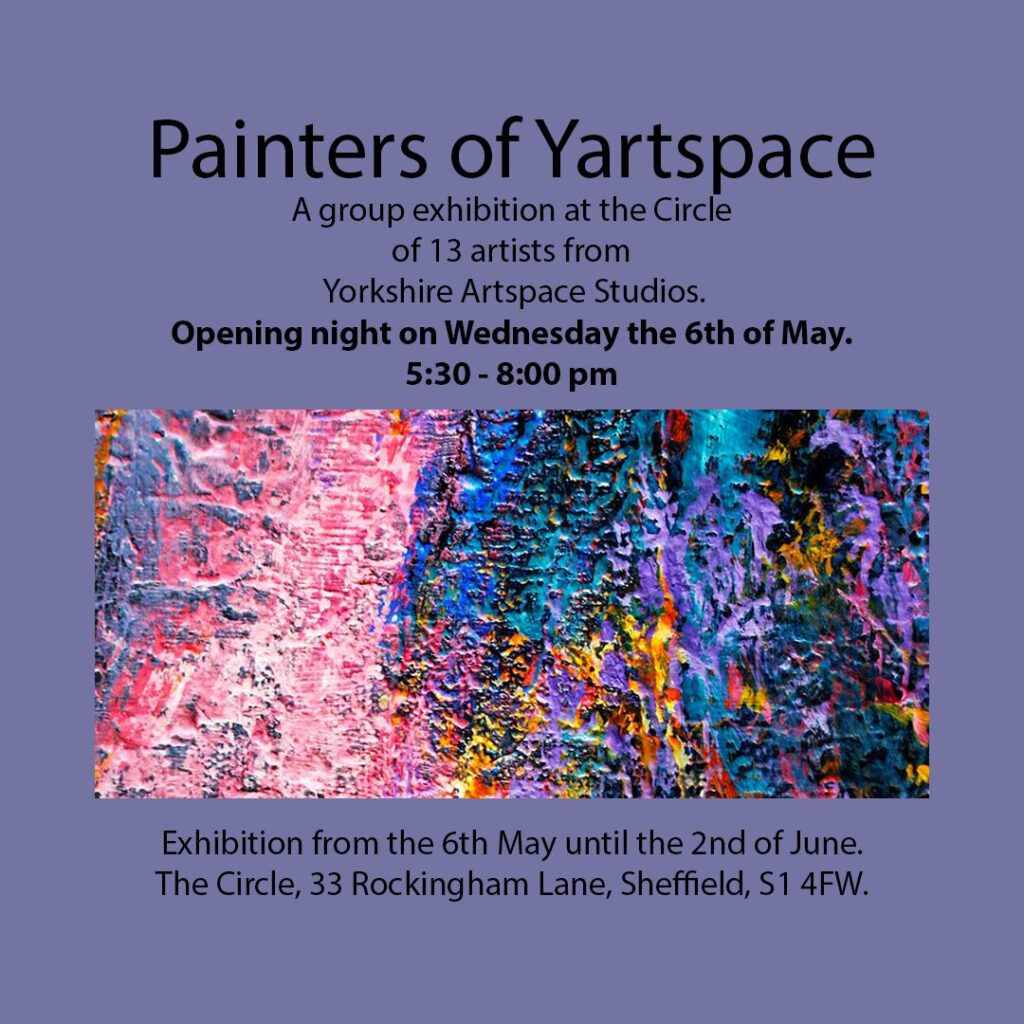 Painters of Yartspace
A group exhibition at the Circle of 13 artists from Yorkshire Artspace Studios.
Opening night on Wednesday the 6th of May 5:30 - 8:00pm
Exhibition from the 6th May until the 2nd of June.
The Circle, 33 Rockingham Lane, Sheffield, S1 4FW